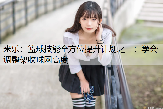 米乐：篮球技能全方位提升计划之一：学会调整架收球网高度