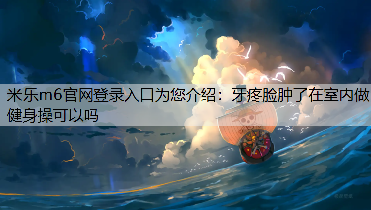 米乐m6官网登录入口为您介绍：牙疼脸肿了在室内做健身操可以吗